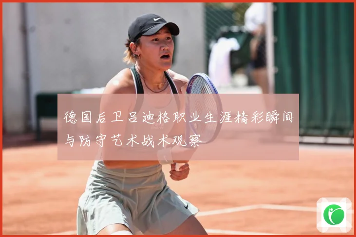 德国后卫吕迪格职业生涯精彩瞬间与防守艺术战术观察