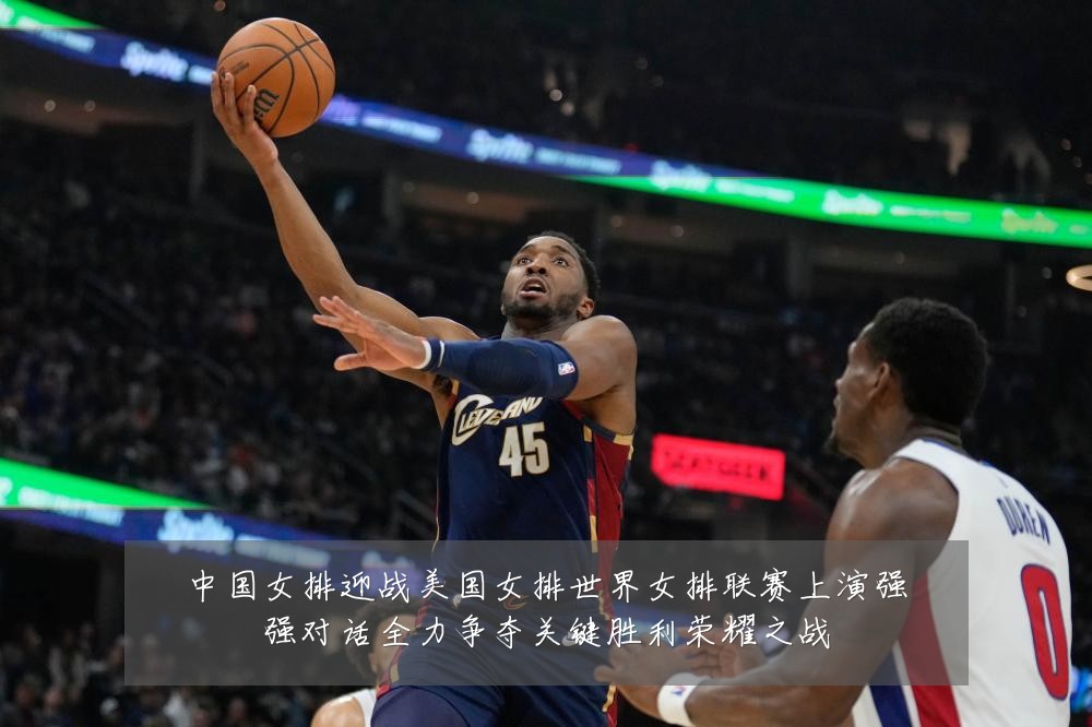 中国女排迎战美国女排世界女排联赛上演强强对话全力争夺关键胜利荣耀之战